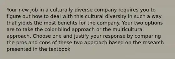 Your new job in a culturally diverse company requires you to figure out how to deal with this cultural diversity in such a way that yields the most benefits for the company. Your two options are to take the color-blind approach or the multicultural approach. Choose one and justify your response by comparing the pros and cons of these two approach based on the research presented in the textbook