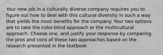 Your new job in a culturally diverse company requires you to figure out how to deal with this cultural diversity in such a way that yields the most benefits for the company. Your two options are to take the color-blind approach or the multicultural approach. Choose one, and justify your response by comparing the pros and cons of these two approaches based on the research presented in the textbook