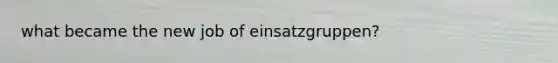 what became the new job of einsatzgruppen?