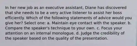 In her new job as an executive assistant, Diane has discovered that she needs to be a very active listener to assist her boss efficiently. Which of the following statements of advice would you give her? Select one: a. Maintain eye contact with the speaker. b. Compare the speaker's technique to your own. c. Focus your attention on an internal monologue. d. Judge the credibility of the speaker based on the quality of the presentation.