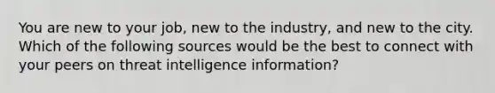 You are new to your job, new to the industry, and new to the city. Which of the following sources would be the best to connect with your peers on threat intelligence information?