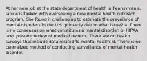At her new job at the state department of health in Pennsylvania, Janice is tasked with overseeing a new mental health outreach program. She found it challenging to estimate the prevalence of mental disorders in the U.S. primarily due to what issue? a. There is no consensus on what constitutes a mental disorder. b. HIPAA laws prevent review of medical records. There are no health surveys that include data related to mental health. d. There is no centralized method of conducting surveillance of mental health disorder.