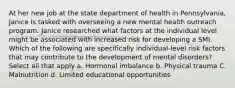 At her new job at the state department of health in Pennsylvania, Janice is tasked with overseeing a new mental health outreach program. Janice researched what factors at the individual level might be associated with increased risk for developing a SMI. Which of the following are specifically individual-level risk factors that may contribute to the development of mental disorders? Select all that apply a. Hormonal imbalance b. Physical trauma C. Malnutrition d. Limited educational opportunities