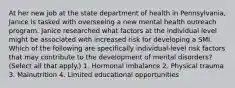 At her new job at the state department of health in Pennsylvania, Janice is tasked with overseeing a new mental health outreach program. Janice researched what factors at the individual level might be associated with increased risk for developing a SMI. Which of the following are specifically individual-level risk factors that may contribute to the development of mental disorders? (Select all that apply.) 1. Hormonal imbalance 2. Physical trauma 3. Malnutrition 4. Limited educational opportunities