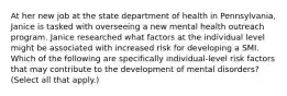 At her new job at the state department of health in Pennsylvania, Janice is tasked with overseeing a new mental health outreach program. Janice researched what factors at the individual level might be associated with increased risk for developing a SMI. Which of the following are specifically individual-level risk factors that may contribute to the development of mental disorders? (Select all that apply.)