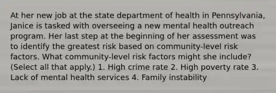 At her new job at the state department of health in Pennsylvania, Janice is tasked with overseeing a new mental health outreach program. Her last step at the beginning of her assessment was to identify the greatest risk based on community-level risk factors. What community-level risk factors might she include? (Select all that apply.) 1. High crime rate 2. High poverty rate 3. Lack of mental health services 4. Family instability