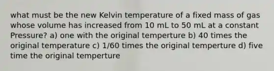 what must be the new Kelvin temperature of a fixed mass of gas whose volume has increased from 10 mL to 50 mL at a constant Pressure? a) one with the original temperture b) 40 times the original temperature c) 1/60 times the original temperture d) five time the original temperture