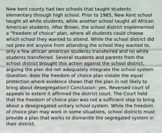 New kent county had two schools that taught students elementary through high school. Prior to 1965, New Kent school taught all white students, while another school taught all African American students. After Brown, the school district implemented a "freedom of choice" plan, where all students could choose which school they wanted to attend. While the school district did not prev ent anyone from attending the school they wanted to, only a few african american students transferred and no white students transferred. Several students and parents from the school district brought this action against the school district, arguing the plan did not adequately integrate the school system Question: does the freedom of choice plan violate the equal protection where evidence shows that the plan in not likely to bring about desegregation? Conclusion: yes. Reversed court of appeals to extent it affirmed the district court. The Court held that the freedom of choice plan was not a sufficient step to bring about a desegregated unitary school system. While the freedom of choice plan may work in some situations, school districts must provide a plan that works to dismantle the segregated system in their district.