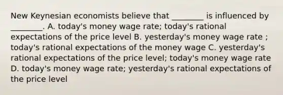 New Keynesian economists believe that​ ________ is influenced by​ ________. A. today's money wage​ rate; today's rational expectations of the price level B. yesterday's money wage rate​ ; today's rational expectations of the money wage C. yesterday's rational expectations of the price​ level; today's money wage rate D. today's money wage​ rate; yesterday's rational expectations of the price level