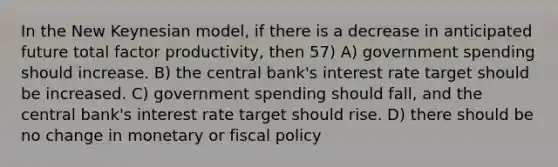 In the New Keynesian model, if there is a decrease in anticipated future total factor productivity, then 57) A) government spending should increase. B) the central bank's interest rate target should be increased. C) government spending should fall, and the central bank's interest rate target should rise. D) there should be no change in monetary or fiscal policy