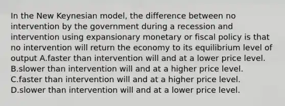 In the New Keynesian model, the difference between no intervention by the government during a recession and intervention using expansionary monetary or <a href='https://www.questionai.com/knowledge/kPTgdbKdvz-fiscal-policy' class='anchor-knowledge'>fiscal policy</a> is that no intervention will return the economy to its equilibrium level of output A.faster than intervention will and at a lower price level. B.slower than intervention will and at a higher price level. C.faster than intervention will and at a higher price level. D.slower than intervention will and at a lower price level.