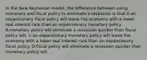 In the New Keynesian model, the difference between using monetary and fiscal policy to eliminate a recession is that A.an expansionary fiscal policy will leave the economy with a lower real interest rate than an expansionary monetary policy. B.monetary policy will eliminate a recession quicker than fiscal policy will. C.an expansionary monetary policy will leave the economy with a lower real interest rate than an expansionary fiscal policy. D.fiscal policy will eliminate a recession quicker than monetary policy will.