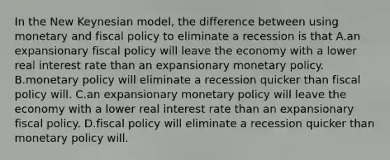 In the New Keynesian model, the difference between using monetary and <a href='https://www.questionai.com/knowledge/kPTgdbKdvz-fiscal-policy' class='anchor-knowledge'>fiscal policy</a> to eliminate a recession is that A.an expansionary fiscal policy will leave the economy with a lower real interest rate than an expansionary <a href='https://www.questionai.com/knowledge/kEE0G7Llsx-monetary-policy' class='anchor-knowledge'>monetary policy</a>. B.monetary policy will eliminate a recession quicker than fiscal policy will. C.an expansionary monetary policy will leave the economy with a lower real interest rate than an expansionary fiscal policy. D.fiscal policy will eliminate a recession quicker than monetary policy will.