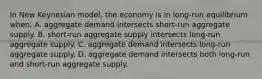 In New Keynesian model, the economy is in long-run equilibrium when: A. aggregate demand intersects short-run aggregate supply. B. short-run aggregate supply intersects long-run aggregate supply. C. aggregate demand intersects long-run aggregate supply. D. aggregate demand intersects both long-run and short-run aggregate supply.