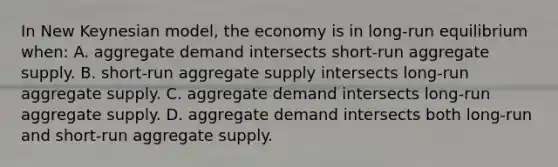 In New Keynesian model, the economy is in long-run equilibrium when: A. aggregate demand intersects short-run aggregate supply. B. short-run aggregate supply intersects long-run aggregate supply. C. aggregate demand intersects long-run aggregate supply. D. aggregate demand intersects both long-run and short-run aggregate supply.