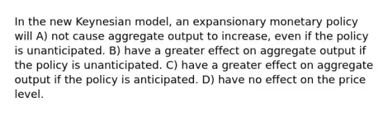 In the new Keynesian model, an expansionary monetary policy will A) not cause aggregate output to increase, even if the policy is unanticipated. B) have a greater effect on aggregate output if the policy is unanticipated. C) have a greater effect on aggregate output if the policy is anticipated. D) have no effect on the price level.