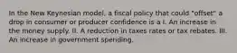 In the New Keynesian model, a fiscal policy that could "offset" a drop in consumer or producer confidence is a I. An increase in the money supply. II. A reduction in taxes rates or tax rebates. III. An increase in government spending.