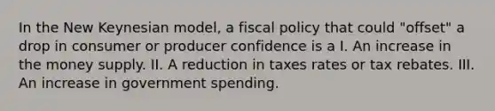 In the New Keynesian model, a <a href='https://www.questionai.com/knowledge/kPTgdbKdvz-fiscal-policy' class='anchor-knowledge'>fiscal policy</a> that could "offset" a drop in consumer or producer confidence is a I. An increase in the money supply. II. A reduction in taxes rates or tax rebates. III. An increase in government spending.