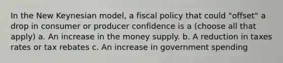 In the New Keynesian model, a fiscal policy that could "offset" a drop in consumer or producer confidence is a (choose all that apply) a. An increase in the money supply. b. A reduction in taxes rates or tax rebates c. An increase in government spending