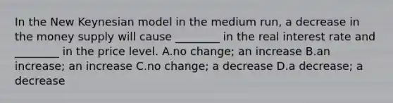 In the New Keynesian model in the medium run, a decrease in the money supply will cause ________ in the real interest rate and ________ in the price level. A.no change; an increase B.an increase; an increase C.no change; a decrease D.a decrease; a decrease