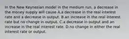 In the New Keynesian model in the medium run, a decrease in the money supply will cause A.a decrease in the real interest rate and a decrease in output. B.an increase in the real interest rate but no change in output. C.a decrease in output and an increase in the real interest rate. D.no change in either the real interest rate or output.