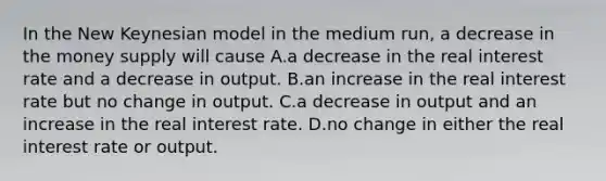 In the New Keynesian model in the medium run, a decrease in the money supply will cause A.a decrease in the real interest rate and a decrease in output. B.an increase in the real interest rate but no change in output. C.a decrease in output and an increase in the real interest rate. D.no change in either the real interest rate or output.