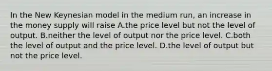 In the New Keynesian model in the medium run, an increase in the money supply will raise A.the price level but not the level of output. B.neither the level of output nor the price level. C.both the level of output and the price level. D.the level of output but not the price level.