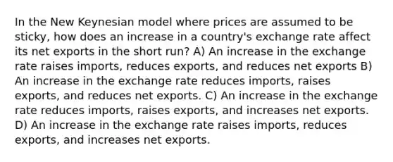 In the New Keynesian model where prices are assumed to be sticky, how does an increase in a country's exchange rate affect its net exports in the short run? A) An increase in the exchange rate raises imports, reduces exports, and reduces net exports B) An increase in the exchange rate reduces imports, raises exports, and reduces net exports. C) An increase in the exchange rate reduces imports, raises exports, and increases net exports. D) An increase in the exchange rate raises imports, reduces exports, and increases net exports.