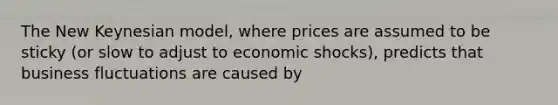 The New Keynesian model, where prices are assumed to be sticky (or slow to adjust to economic shocks), predicts that business fluctuations are caused by