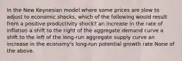 In the New Keynesian model where some prices are slow to adjust to economic shocks, which of the following would result from a positive productivity shock? an increase in the rate of inflation a shift to the right of the aggregate demand curve a shift to the left of the long-run aggregate supply curve an increase in the economy's long-run potential growth rate None of the above.