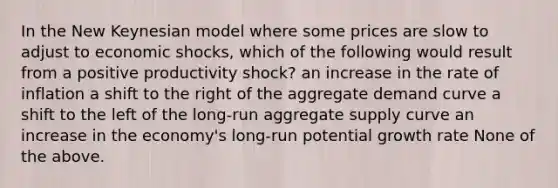 In the New Keynesian model where some prices are slow to adjust to economic shocks, which of the following would result from a positive productivity shock? an increase in the rate of inflation a shift to the right of the aggregate demand curve a shift to the left of the long-run aggregate supply curve an increase in the economy's long-run potential growth rate None of the above.