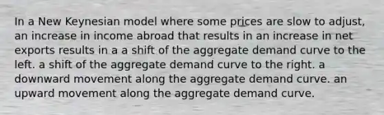 In a New Keynesian model where some prices are slow to adjust, an increase in income abroad that results in an increase in net exports results in a a shift of the aggregate demand curve to the left. a shift of the aggregate demand curve to the right. a downward movement along the aggregate demand curve. an upward movement along the aggregate demand curve.