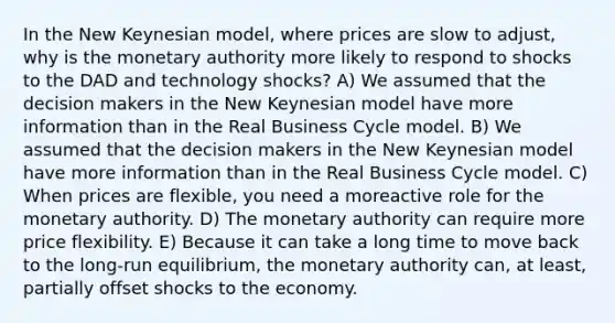 In the New Keynesian model, where prices are slow to adjust, why is the monetary authority more likely to respond to shocks to the DAD and technology shocks? A) We assumed that the decision makers in the New Keynesian model have more information than in the Real Business Cycle model. B) We assumed that the decision makers in the New Keynesian model have more information than in the Real Business Cycle model. C) When prices are flexible, you need a moreactive role for the monetary authority. D) The monetary authority can require more price flexibility. E) Because it can take a long time to move back to the long-run equilibrium, the monetary authority can, at least, partially offset shocks to the economy.