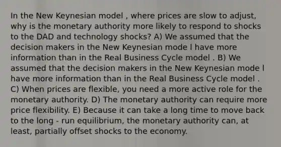 In the New Keynesian model , where prices are slow to adjust, why is the monetary authority more likely to respond to shocks to the DAD and technology shocks? A) We assumed that the decision makers in the New Keynesian mode l have more information than in the Real Business Cycle model . B) We assumed that the decision makers in the New Keynesian mode l have more information than in the Real Business Cycle model . C) When prices are flexible, you need a more active role for the monetary authority. D) The monetary authority can require more price flexibility. E) Because it can take a long time to move back to the long - run equilibrium, the monetary authority can, at least, partially offset shocks to the economy.