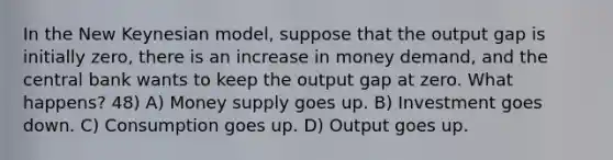 In the New Keynesian model, suppose that the output gap is initially zero, there is an increase in money demand, and the central bank wants to keep the output gap at zero. What happens? 48) A) Money supply goes up. B) Investment goes down. C) Consumption goes up. D) Output goes up.