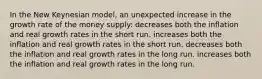 In the New Keynesian model, an unexpected increase in the growth rate of the money supply: decreases both the inflation and real growth rates in the short run. increases both the inflation and real growth rates in the short run. decreases both the inflation and real growth rates in the long run. increases both the inflation and real growth rates in the long run.