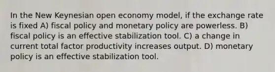 In the New Keynesian open economy model, if the exchange rate is fixed A) fiscal policy and monetary policy are powerless. B) fiscal policy is an effective stabilization tool. C) a change in current total factor productivity increases output. D) monetary policy is an effective stabilization tool.