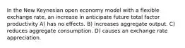 In the New Keynesian open economy model with a flexible exchange rate, an increase in anticipate future total factor productivity A) has no effects. B) increases aggregate output. C) reduces aggregate consumption. D) causes an exchange rate appreciation.