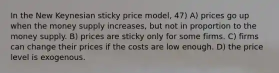 In the New Keynesian sticky price model, 47) A) prices go up when the money supply increases, but not in proportion to the money supply. B) prices are sticky only for some firms. C) firms can change their prices if the costs are low enough. D) the price level is exogenous.