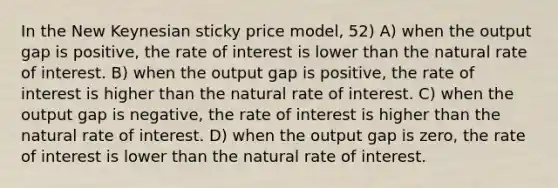 In the New Keynesian sticky price model, 52) A) when the output gap is positive, the rate of interest is lower than the natural rate of interest. B) when the output gap is positive, the rate of interest is higher than the natural rate of interest. C) when the output gap is negative, the rate of interest is higher than the natural rate of interest. D) when the output gap is zero, the rate of interest is lower than the natural rate of interest.