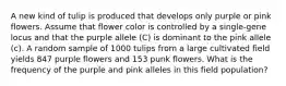 A new kind of tulip is produced that develops only purple or pink flowers. Assume that flower color is controlled by a single-gene locus and that the purple allele (C) is dominant to the pink allele (c). A random sample of 1000 tulips from a large cultivated field yields 847 purple flowers and 153 punk flowers. What is the frequency of the purple and pink alleles in this field population?