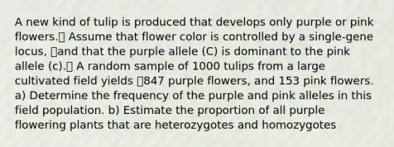 A new kind of tulip is produced that develops only purple or pink flowers. Assume that flower color is controlled by a single-gene locus, and that the purple allele (C) is dominant to the pink allele (c). A random sample of 1000 tulips from a large cultivated field yields 847 purple flowers, and 153 pink flowers. a) Determine the frequency of the purple and pink alleles in this field population. b) Estimate the proportion of all purple flowering plants that are heterozygotes and homozygotes