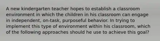 A new kindergarten teacher hopes to establish a classroom environment in which the children in his classroom can engage in independent, on-task, purposeful behavior. In trying to implement this type of environment within his classroom, which of the following approaches should he use to achieve this goal?