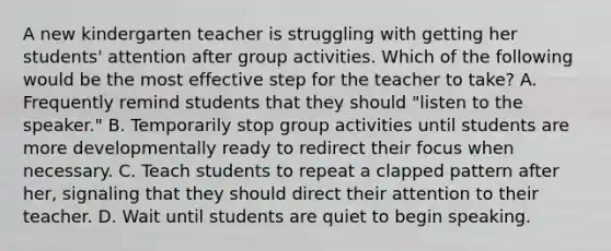 A new kindergarten teacher is struggling with getting her students' attention after group activities. Which of the following would be the most effective step for the teacher to take? A. Frequently remind students that they should "listen to the speaker." B. Temporarily stop group activities until students are more developmentally ready to redirect their focus when necessary. C. Teach students to repeat a clapped pattern after her, signaling that they should direct their attention to their teacher. D. Wait until students are quiet to begin speaking.