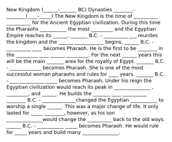 New Kingdom (______-_______ BC) Dynasties ________-________(____-_____) The New Kingdom is the time of __________ __________ for the Ancient Egyptian civilization. During this time the Pharaohs ___________ the most _________ and the Egyptian Empire reaches its ______. _______ B.C. - __________ ___ reunites the kingdom and the ______ ____________ begins. ______ B.C. - __________ ____ becomes Pharaoh. He is the first to be ________ in the _________ ____ ______ _________. For the next ______ years this will be the main _______ area for the royalty of Egypt. _______ B.C. - _____________ becomes Pharaoh. She is one of the most successful woman pharaohs and rules for ____ years. _______ B.C. - ______________ _____ becomes Pharaoh. Under his reign the Egyptian civilization would reach its peak in _______________ , _________, and ______. He builds the _______ ____ __________ ________ B.C. - ______________changed the Egyptian ___________ to worship a single ______. This was a major change of life. It only lasted for _____ ________, however, as his son _______________would change the __________ back to the old ways. ______ B.C. - ___________ _____ becomes Pharaoh. He would rule for _____ years and build many _______________.