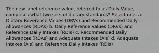 The new label reference value, referred to as Daily Value, comprises what two sets of dietary standards? Select one: a. Dietary Reverence Values (DRVs) and Recommended Daily Allowances (RDAs) b. Daily Reference Values (DRVs) and Reference Daily Intakes (RDIs) c. Recommended Daily Allowances (RDAs) and Adequate Intakes (AIs) d. Adequate Intakes (AIs) and Reference Daily Intakes (RDIs)