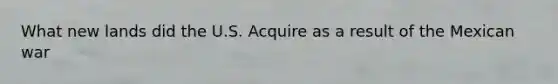 What new lands did the U.S. Acquire as a result of the Mexican war
