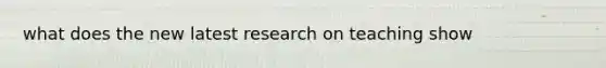 what does the new latest research on teaching show