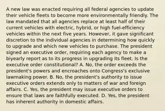 A new law was enacted requiring all federal agencies to update their vehicle fleets to become more environmentally friendly. The law mandated that all agencies replace at least half of their current vehicles with electric, hybrid, or high fuel-efficiency vehicles within the next five years. However, it gave significant discretion to the individual agencies in determining how quickly to upgrade and which new vehicles to purchase. The president signed an executive order, requiring each agency to make a biyearly report as to its progress in upgrading its fleet. Is the executive order constitutional? A. No, the order exceeds the president's powers and encroaches onto Congress's exclusive lawmaking power. B. No, the president's authority to issue executive orders extends only to matters of war and foreign affairs. C. Yes, the president may issue executive orders to ensure that laws are faithfully executed. D. Yes, the president has inherent authority in domestic affairs.
