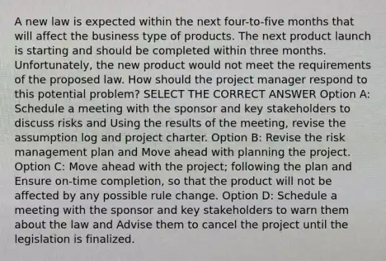 A new law is expected within the next four-to-five months that will affect the business type of products. The next product launch is starting and should be completed within three months. Unfortunately, the new product would not meet the requirements of the proposed law. How should the project manager respond to this potential problem? SELECT THE CORRECT ANSWER Option A: Schedule a meeting with the sponsor and key stakeholders to discuss risks and Using the results of the meeting, revise the assumption log and project charter. Option B: Revise the risk management plan and Move ahead with planning the project. Option C: Move ahead with the project; following the plan and Ensure on-time completion, so that the product will not be affected by any possible rule change. Option D: Schedule a meeting with the sponsor and key stakeholders to warn them about the law and Advise them to cancel the project until the legislation is finalized.